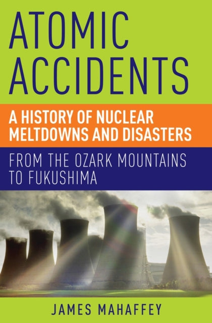 Atomic Accidents : A History of Nuclear Meltdowns and Disasters: From the Ozark Mountains to Fukushima